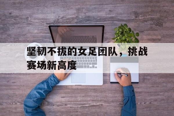 关于坚韧不拔的女足团队，挑战赛场新高度的信息