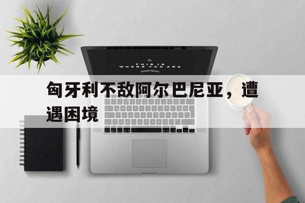 匈牙利不敌阿尔巴尼亚，遭遇困境的简单介绍