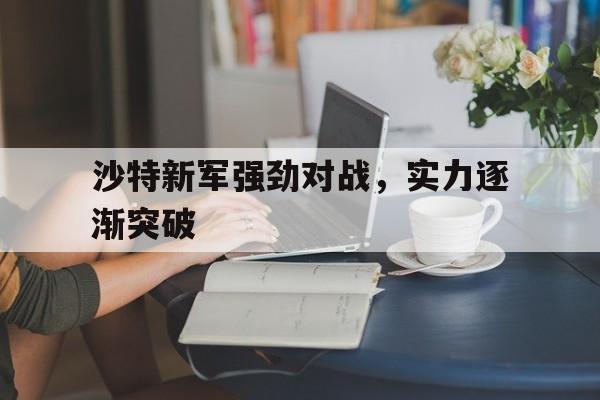 沙特新军强劲对战，实力逐渐突破的简单介绍
