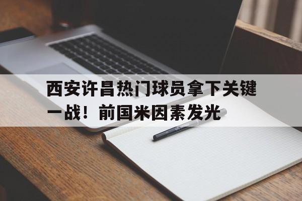 西安许昌热门球员拿下关键一战！前国米因素发光的简单介绍