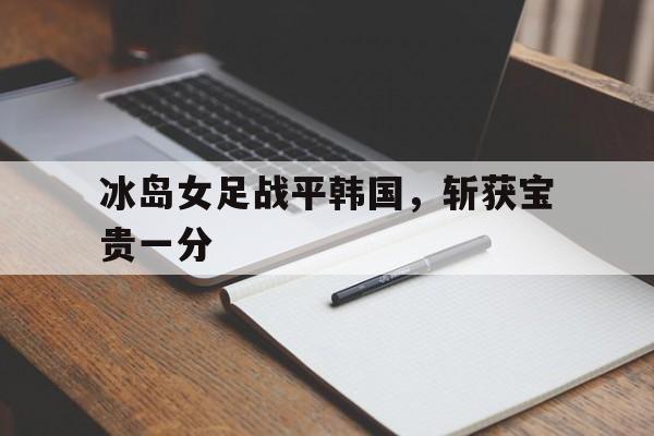 关于冰岛女足战平韩国，斩获宝贵一分的信息