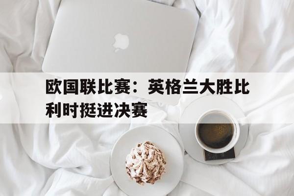 欧国联比赛：英格兰大胜比利时挺进决赛的简单介绍
