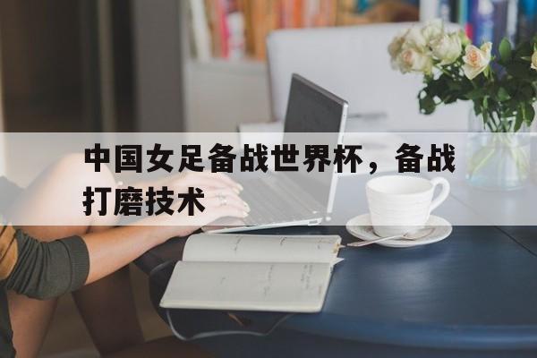 中国女足备战世界杯，备战打磨技术