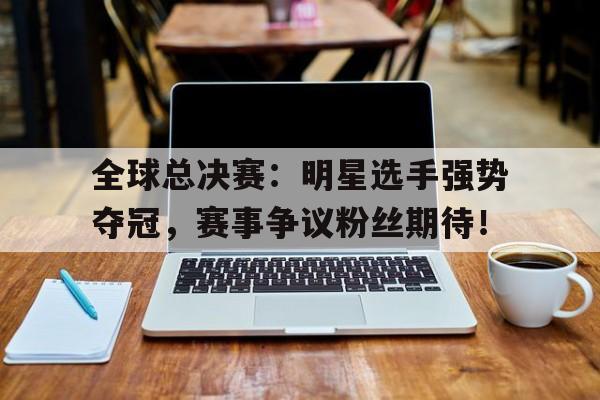 全球总决赛：明星选手强势夺冠，赛事争议粉丝期待！