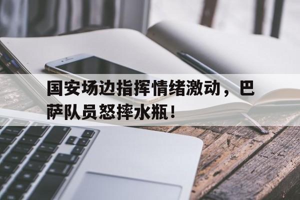 国安场边指挥情绪激动，巴萨队员怒摔水瓶！