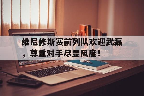 维尼修斯赛前列队欢迎武磊，尊重对手尽显风度！