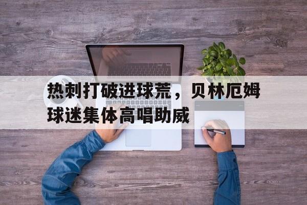 热刺打破进球荒，贝林厄姆球迷集体高唱助威