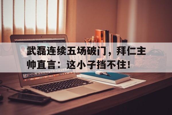 武磊连续五场破门，拜仁主帅直言：这小子挡不住！